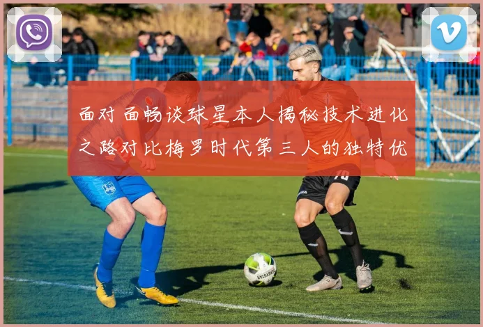 面对面畅谈球星本人揭秘技术进化之路对比梅罗时代第三人的独特优势在哪里